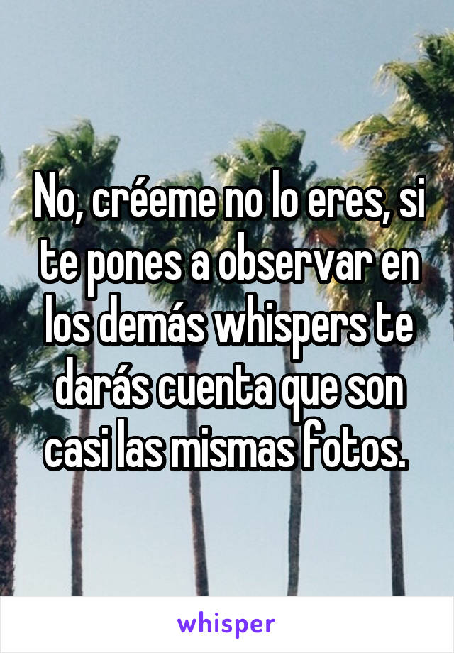 No, créeme no lo eres, si te pones a observar en los demás whispers te darás cuenta que son casi las mismas fotos. 