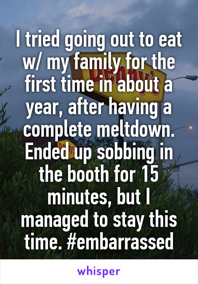 I tried going out to eat w/ my family for the first time in about a year, after having a complete meltdown. Ended up sobbing in the booth for 15 minutes, but I managed to stay this time. #embarrassed