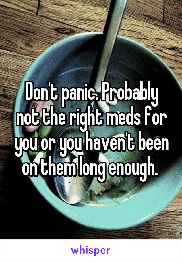 Don't panic. Probably not the right meds for you or you haven't been on them long enough. 