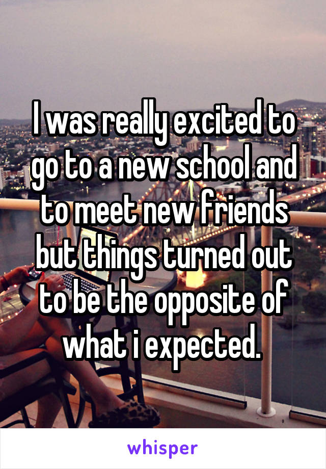 I was really excited to go to a new school and to meet new friends but things turned out to be the opposite of what i expected. 