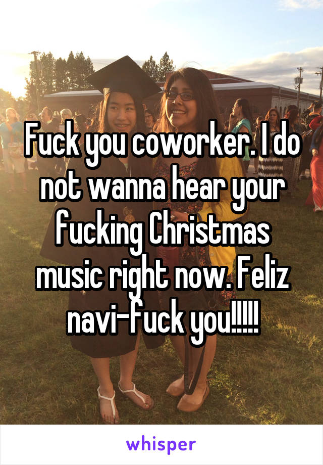 Fuck you coworker. I do not wanna hear your fucking Christmas music right now. Feliz navi-fuck you!!!!!