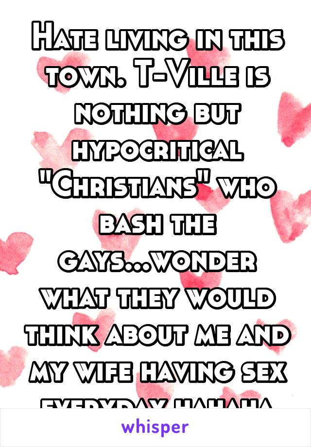 Hate living in this town. T-Ville is nothing but hypocritical "Christians" who bash the gays...wonder what they would think about me and my wife having sex everyday hahaha