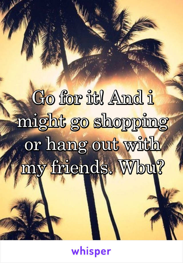 Go for it! And i might go shopping or hang out with my friends. Wbu?