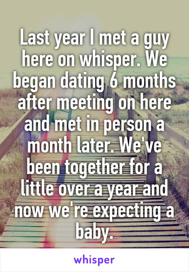 Last year I met a guy here on whisper. We began dating 6 months after meeting on here and met in person a month later. We've been together for a little over a year and now we're expecting a baby.