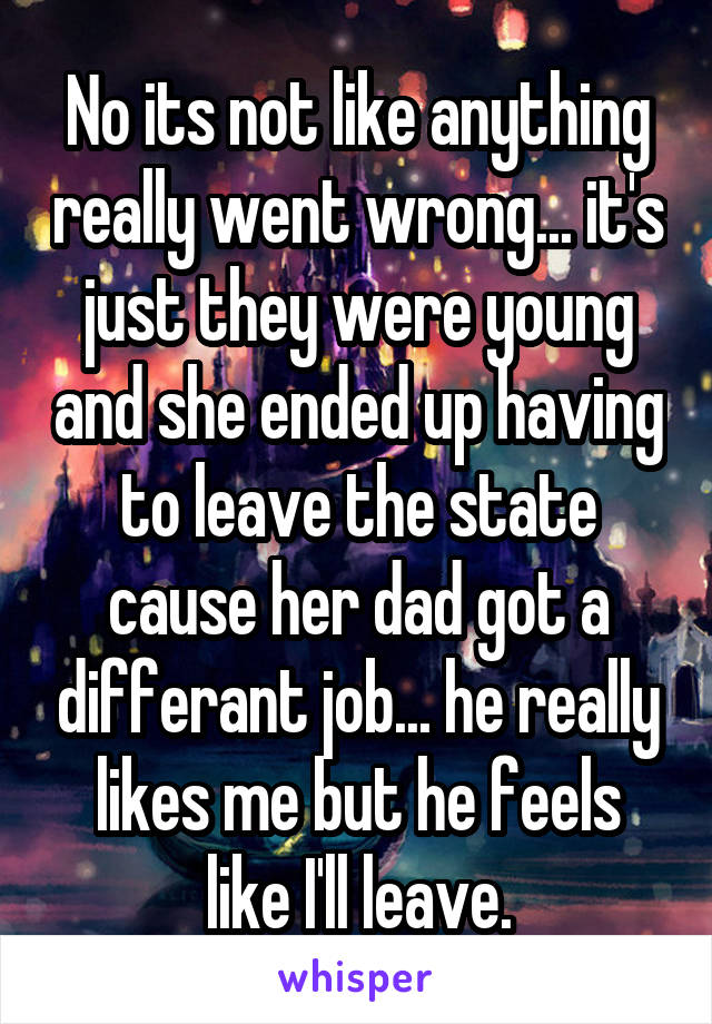 No its not like anything really went wrong... it's just they were young and she ended up having to leave the state cause her dad got a differant job... he really likes me but he feels like I'll leave.