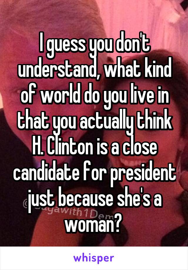 I guess you don't understand, what kind of world do you live in that you actually think H. Clinton is a close candidate for president just because she's a woman? 