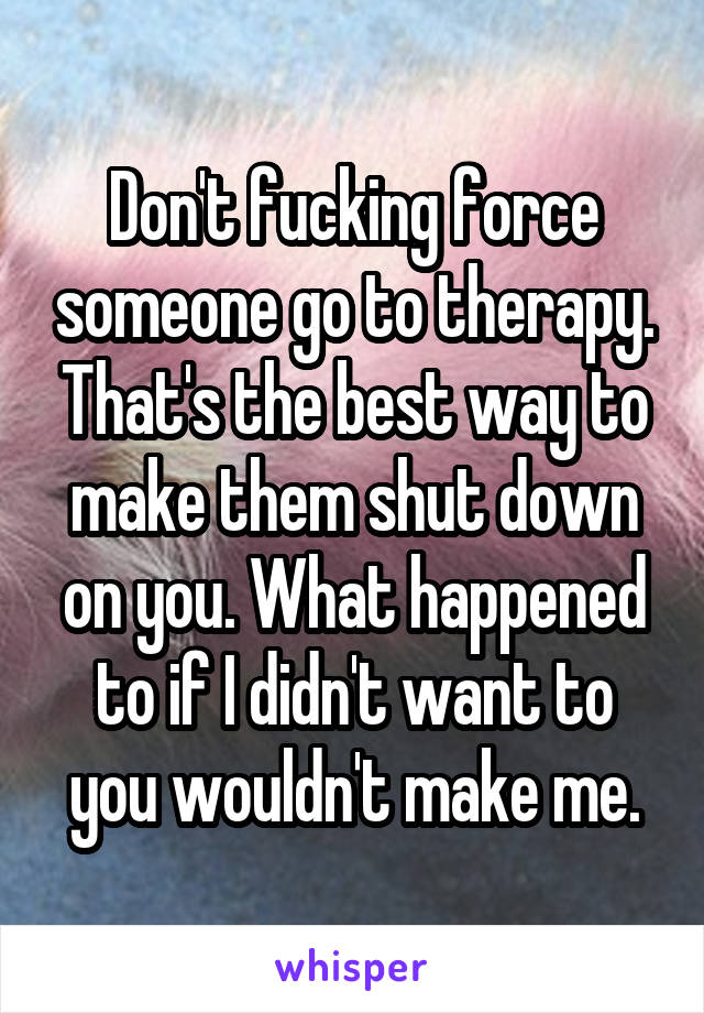 Don't fucking force someone go to therapy. That's the best way to make them shut down on you. What happened to if I didn't want to you wouldn't make me.