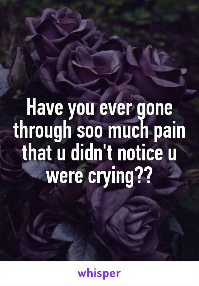 Have you ever gone through soo much pain that u didn't notice u were crying??