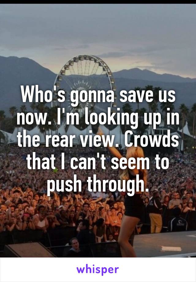 Who's gonna save us now. I'm looking up in the rear view. Crowds that I can't seem to push through.