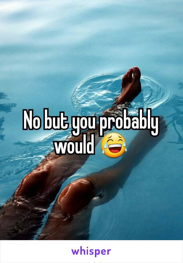 No but you probably would 😂