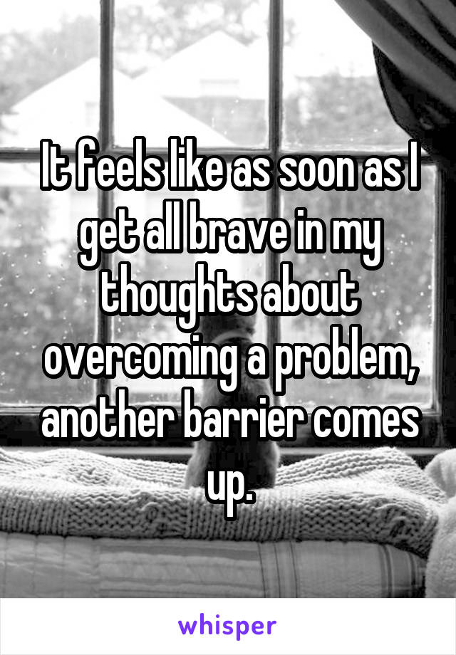 It feels like as soon as I get all brave in my thoughts about overcoming a problem, another barrier comes up.