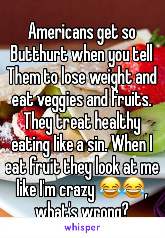 Americans get so
Butthurt when you tell
Them to lose weight and eat veggies and fruits. They treat healthy eating Iike a sin. When I eat fruit they look at me like I'm crazy 😂😂, what's wrong?