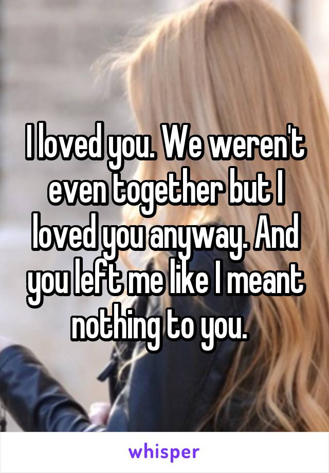 I loved you. We weren't even together but I loved you anyway. And you left me like I meant nothing to you.  