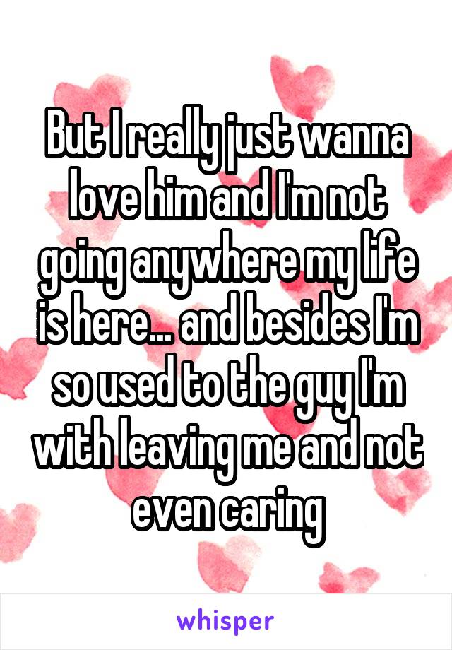 But I really just wanna love him and I'm not going anywhere my life is here... and besides I'm so used to the guy I'm with leaving me and not even caring