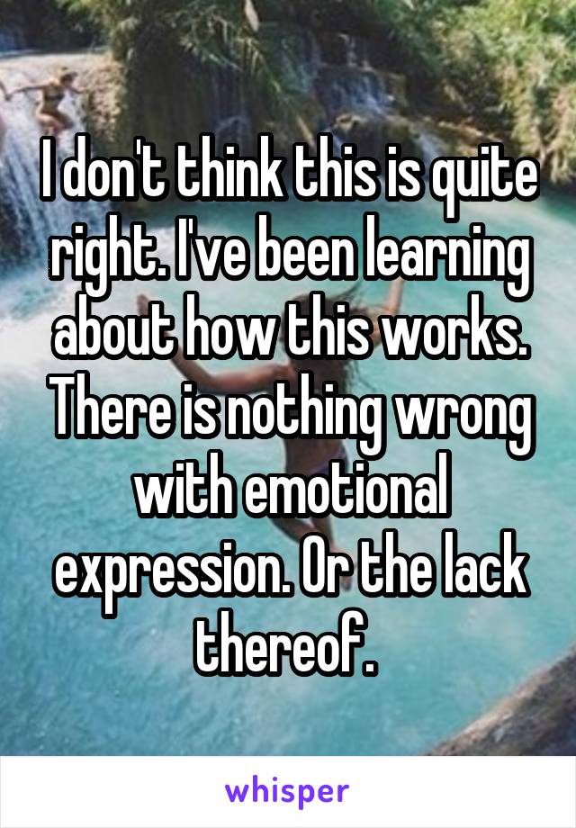 I don't think this is quite right. I've been learning about how this works. There is nothing wrong with emotional expression. Or the lack thereof. 