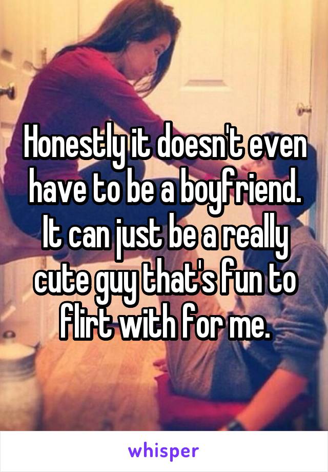 Honestly it doesn't even have to be a boyfriend. It can just be a really cute guy that's fun to flirt with for me.