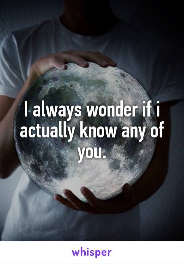 I always wonder if i actually know any of you.