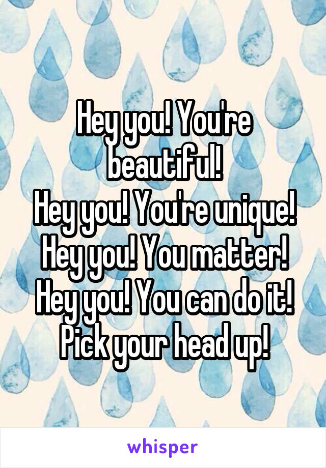 Hey you! You're beautiful!
Hey you! You're unique!
Hey you! You matter!
Hey you! You can do it!
Pick your head up!