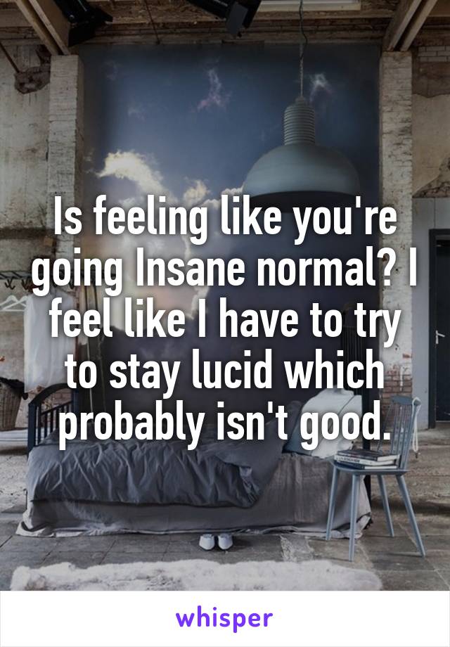 Is feeling like you're going Insane normal? I feel like I have to try to stay lucid which probably isn't good.