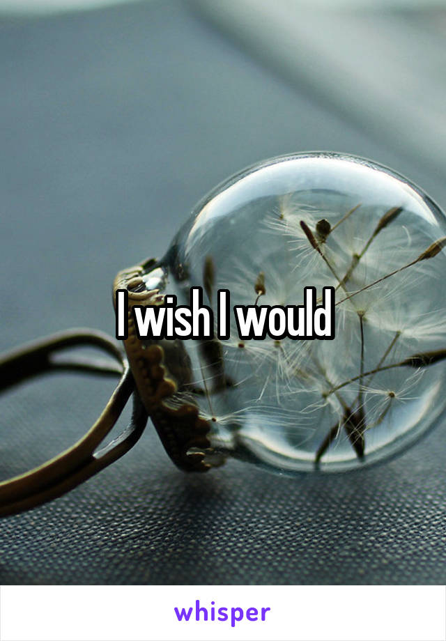 I wish I would