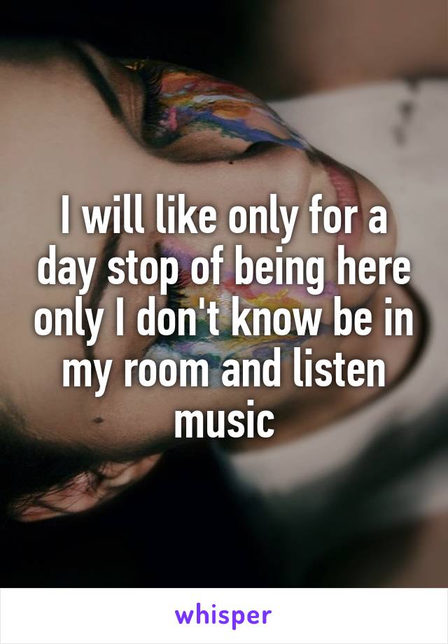 I will like only for a day stop of being here only I don't know be in my room and listen music