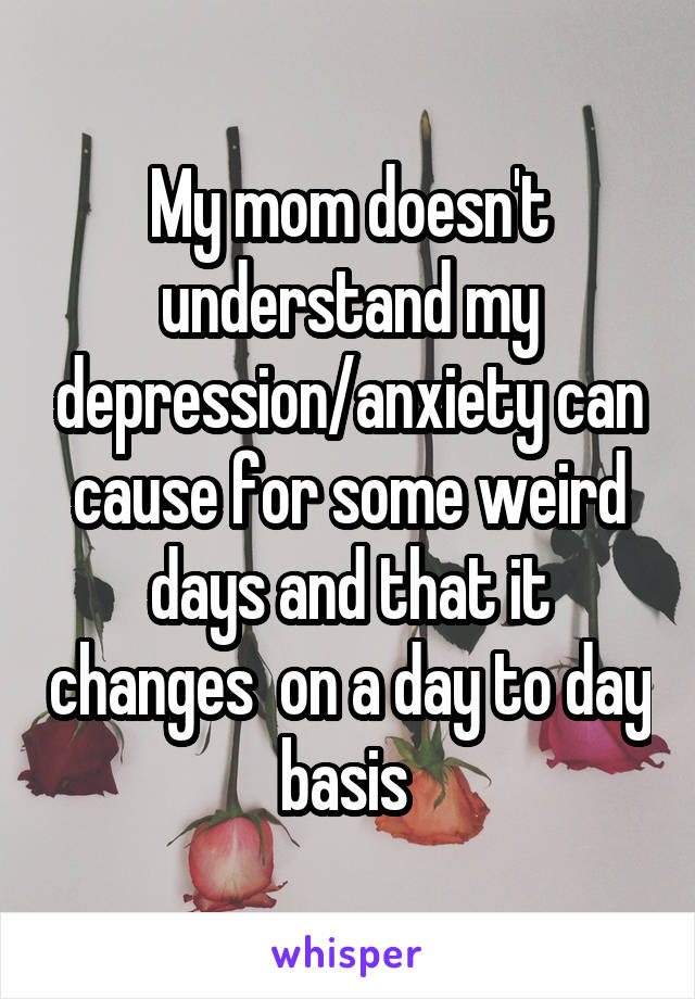 My mom doesn't understand my depression/anxiety can cause for some weird days and that it changes  on a day to day basis 