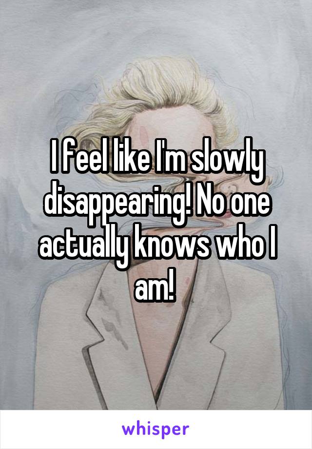 I feel like I'm slowly disappearing! No one actually knows who I am! 