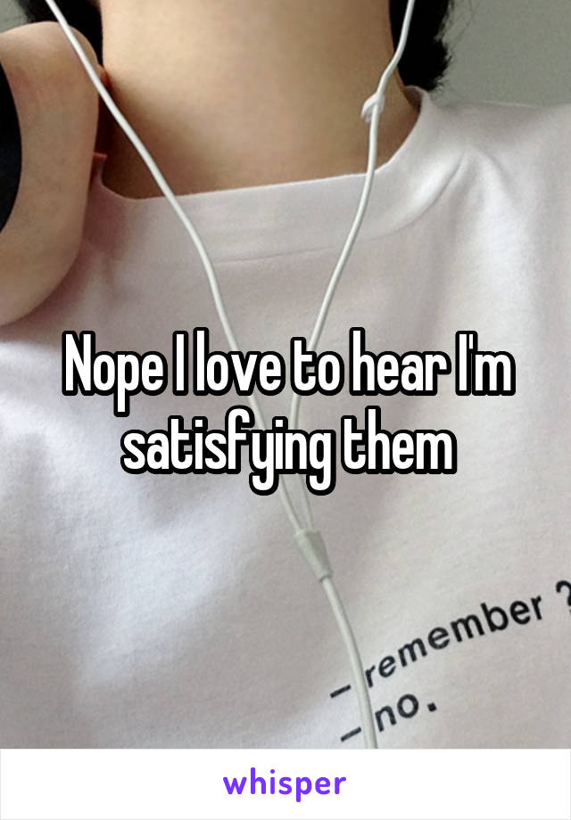 Nope I love to hear I'm satisfying them