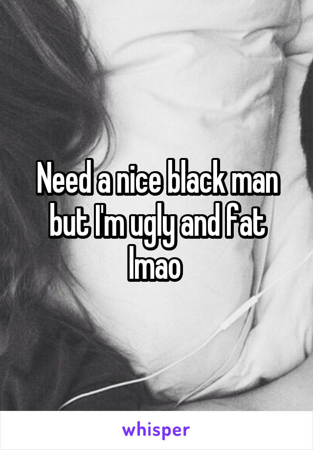 Need a nice black man but I'm ugly and fat lmao 