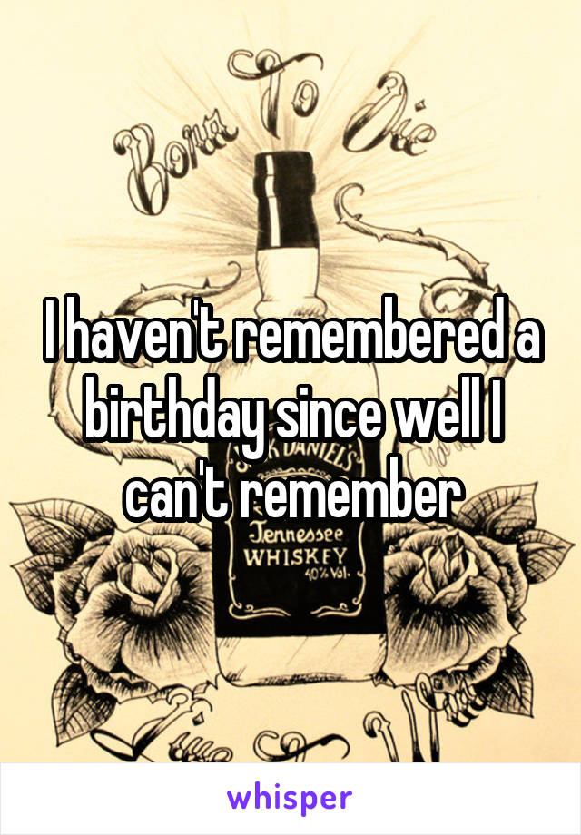 I haven't remembered a birthday since well I can't remember