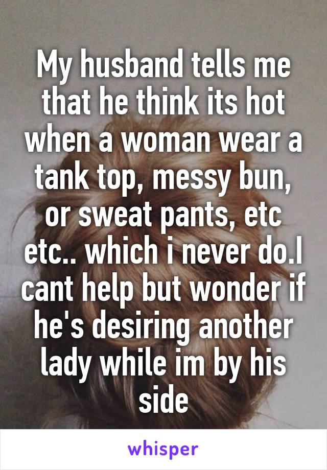 My husband tells me that he think its hot when a woman wear a tank top, messy bun, or sweat pants, etc etc.. which i never do.I cant help but wonder if he's desiring another lady while im by his side