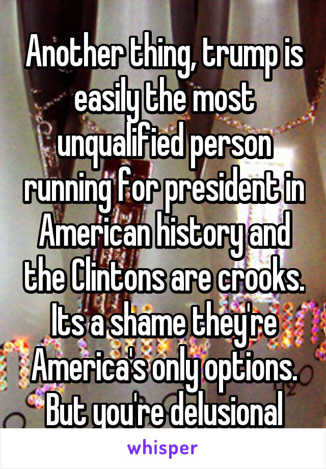 Another thing, trump is easily the most unqualified person running for president in American history and the Clintons are crooks. Its a shame they're America's only options. But you're delusional