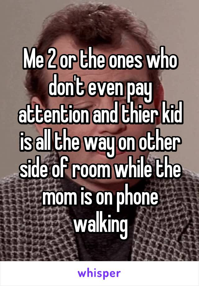 Me 2 or the ones who don't even pay attention and thier kid is all the way on other side of room while the mom is on phone walking