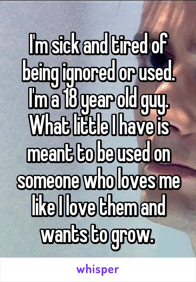 I'm sick and tired of being ignored or used. I'm a 18 year old guy. What little I have is meant to be used on someone who loves me like I love them and wants to grow. 