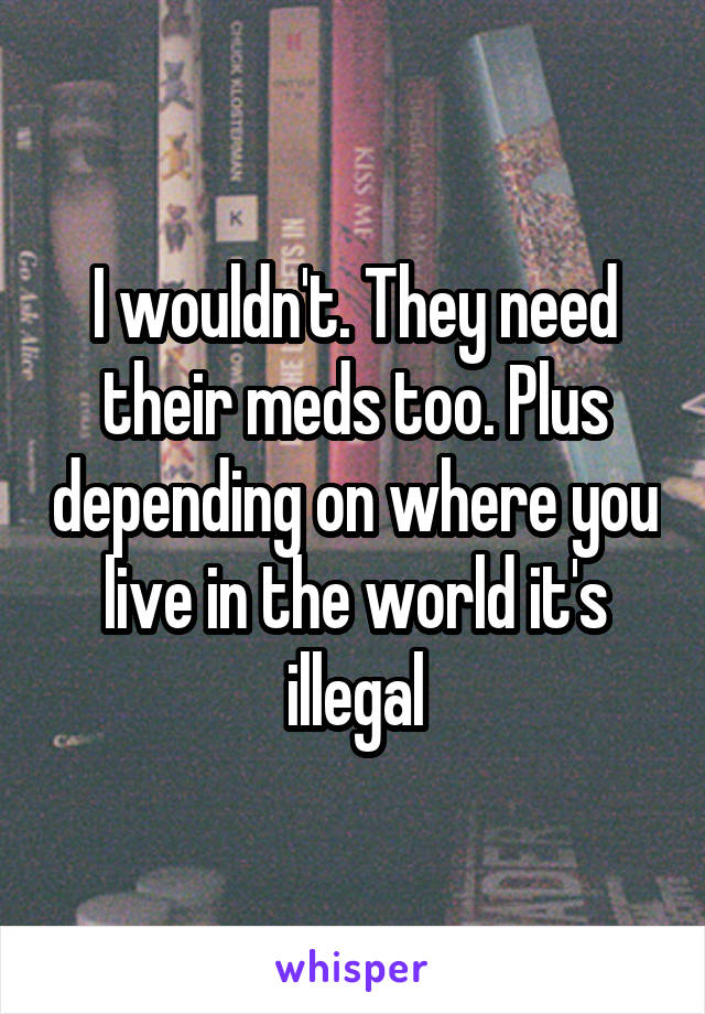 I wouldn't. They need their meds too. Plus depending on where you live in the world it's illegal