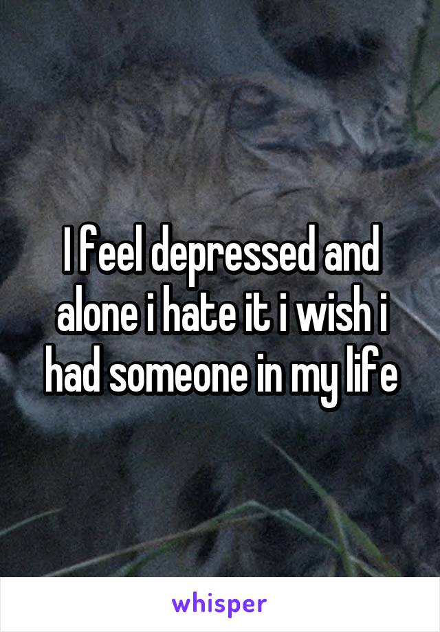 I feel depressed and alone i hate it i wish i had someone in my life