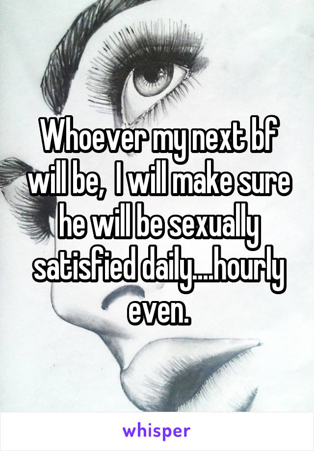 Whoever my next bf will be,  I will make sure he will be sexually satisfied daily....hourly even.