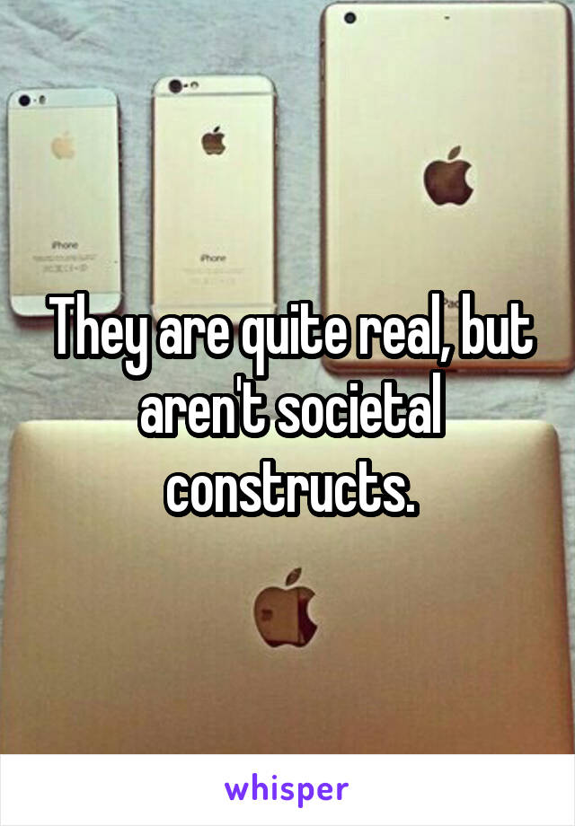 They are quite real, but aren't societal constructs.