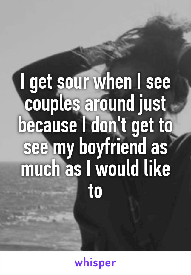 I get sour when I see couples around just because I don't get to see my boyfriend as much as I would like to