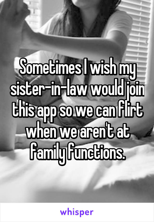 Sometimes I wish my sister-in-law would join this app so we can flirt when we aren't at family functions.