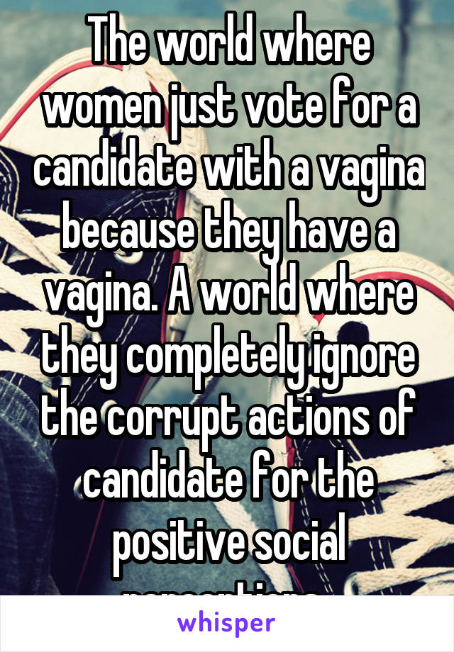 The world where women just vote for a candidate with a vagina because they have a vagina. A world where they completely ignore the corrupt actions of candidate for the positive social perceptions..