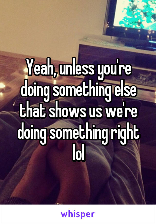 Yeah, unless you're doing something else that shows us we're doing something right lol