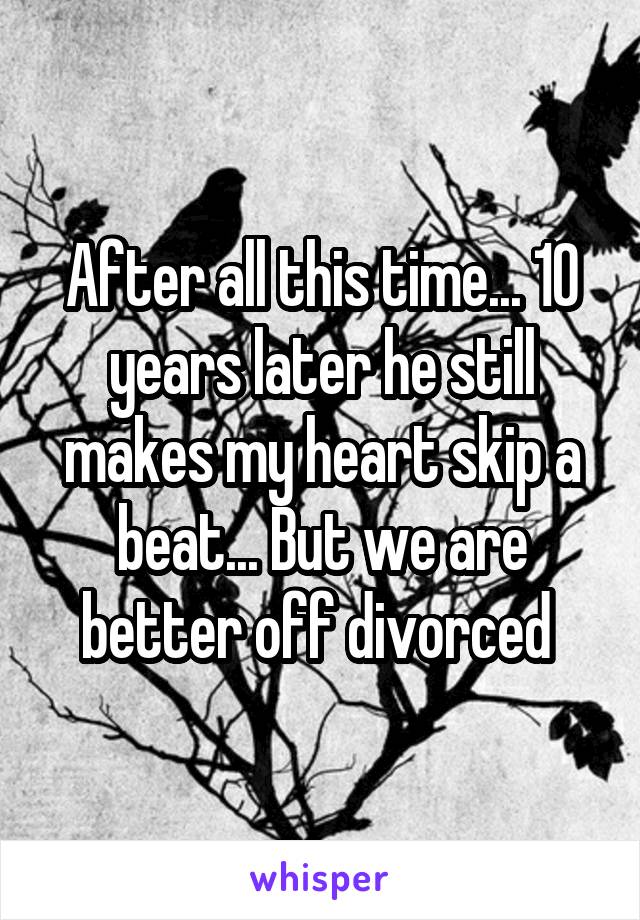 After all this time... 10 years later he still makes my heart skip a beat... But we are better off divorced 