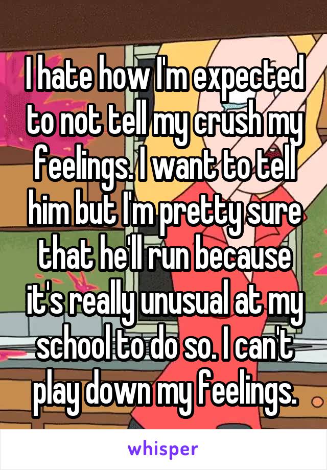 I hate how I'm expected to not tell my crush my feelings. I want to tell him but I'm pretty sure that he'll run because it's really unusual at my school to do so. I can't play down my feelings.