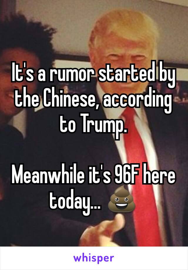 It's a rumor started by the Chinese, according to Trump.

Meanwhile it's 96F here today... 💩