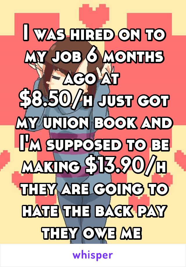 I was hired on to my job 6 months ago at 
$8.50/h just got my union book and I'm supposed to be making $13.90/h they are going to hate the back pay they owe me 