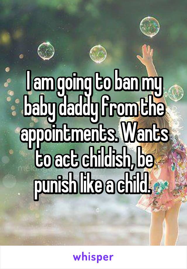 I am going to ban my baby daddy from the appointments. Wants to act childish, be punish like a child. 