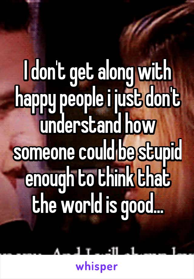 I don't get along with happy people i just don't understand how someone could be stupid enough to think that the world is good...