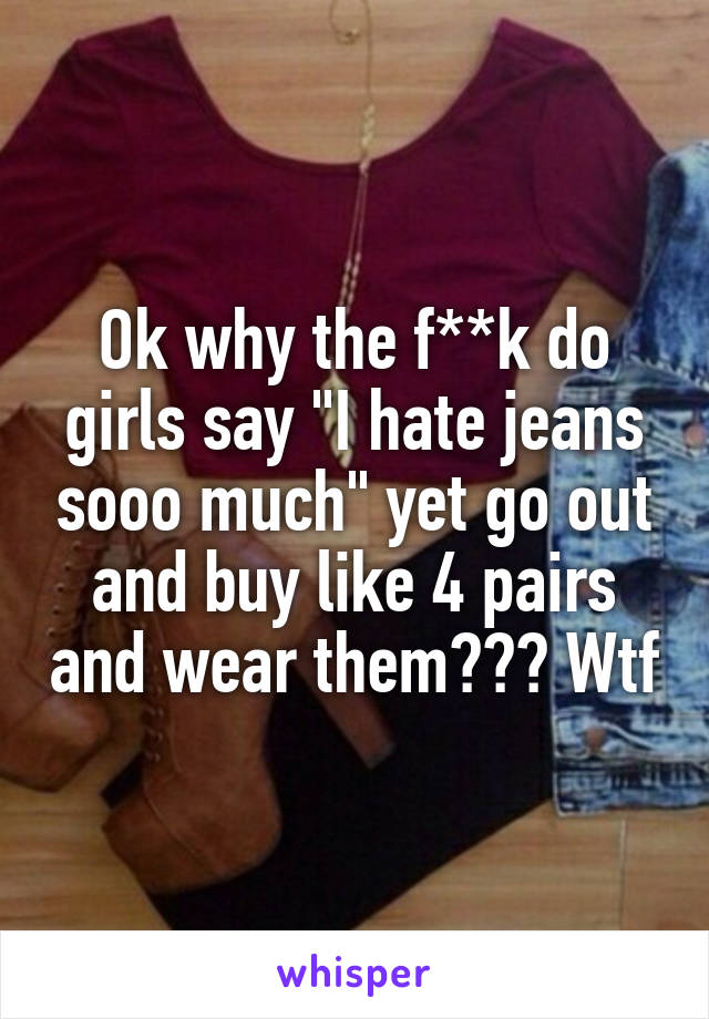 Ok why the f**k do girls say "I hate jeans sooo much" yet go out and buy like 4 pairs and wear them??? Wtf