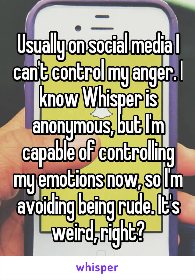 Usually on social media I can't control my anger. I know Whisper is anonymous, but I'm capable of controlling my emotions now, so I'm avoiding being rude. It's weird, right?